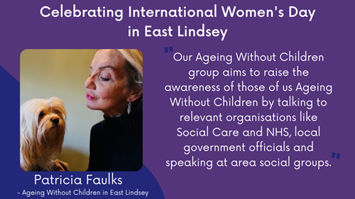 Celebrating International Women's Day in East Lindsey. A quote from Patricia Faulks (Founder of Ageing Without Children in East Lindsey): Our Ageing Without Children group aims to raise the awareness of those of us Ageing Without Children by talking to relevant organisations like Social Care and NHS, local government officials and speaking at area social groups.